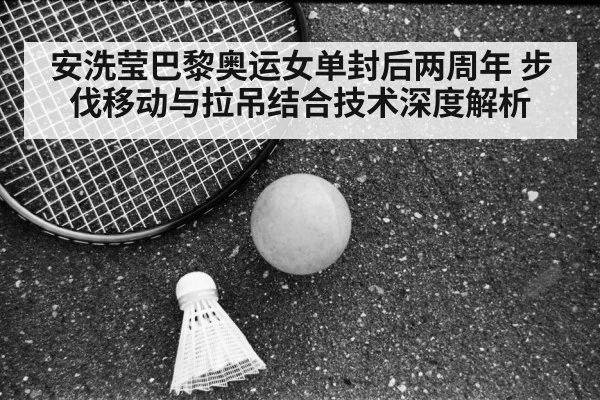 安洗莹巴黎奥运女单封后两周年 步伐移动与拉吊结合技术深度解析