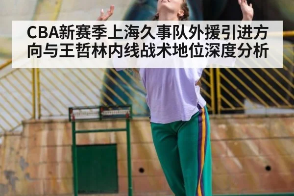 CBA新赛季上海久事队外援引进方向与王哲林内线战术地位深度分析