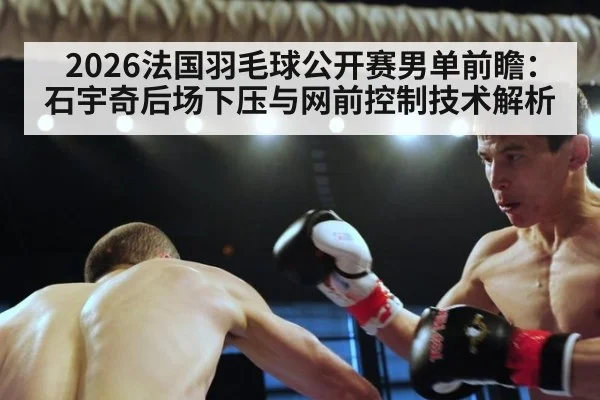 2026法国羽毛球公开赛男单前瞻：石宇奇后场下压与网前控制技术解析