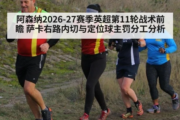 阿森纳2026-27赛季英超第11轮战术前瞻 萨卡右路内切与定位球主罚分工分析